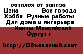 остался от заказа › Цена ­ 3 500 - Все города Хобби. Ручные работы » Для дома и интерьера   . Ханты-Мансийский,Сургут г.